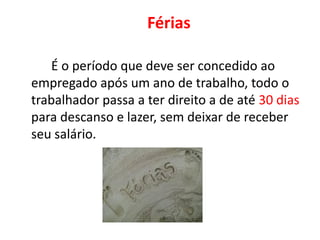 Férias
É o período que deve ser concedido ao
empregado após um ano de trabalho, todo o
trabalhador passa a ter direito a de até 30 dias
para descanso e lazer, sem deixar de receber
seu salário.
 