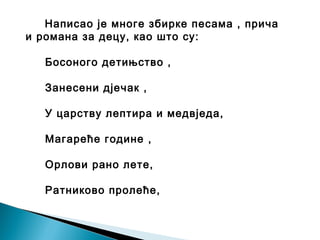 Написао је многе збирке песама , прича
и романа за децу, као што су:
Босоного детињство ,
Занесени дјечак ,
У царству лептира и медвједа,
Магареће године ,
Орлови рано лете,
Ратниково пролеће,
 