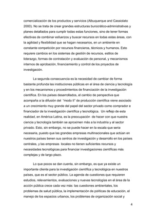 comercialización de los productos y servicios (Albuquerque and Cassiolato
2000). No se trata de crear grandes estructuras burocrático-administrativas y
planes detallados para cumplir todas estas funciones, sino de tener formas
efectivas de combinar esfuerzos y buscar recursos en todas estas áreas, con
la agilidad y flexibilidad que se hagan necesarios, en un ambiente en
constante competición por recursos financieros, técnicos y humanos. Esto
requiere cambios en los sistemas de gestión de recursos, estilos de
liderazgo, formas de contratación y evaluación de personal, y mecanismos
internos de aprobación, financiamiento y control de los proyectos de
investigación.

       La segunda consecuencia es la necesidad de cambiar de forma
bastante profunda las instituciones públicas en el área de ciencia y tecnología
y en los mecanismos y procedimientos de financiación de la investigación
científica. En los países desarrollados, el cambio de perspectiva que
acompaña a la difusión del “modo II” de producción científica viene asociado
a un crecimiento muy grande del papel del sector privado como comprador e
financiador de la investigación científica y tecnológica. Un reflejo de esta
realidad, en América Latina, es la preocupación de hacer con que nuestra
ciencia y tecnología también se aproximen más a la industria y al sector
privado. Esto, sin embargo, no se puede hacer en la escala que seria
necesaria, puesto que las grandes empresas multinacionales que actúan en
nuestros países tienen sus centros de investigación y desarrollo en los países
centrales, y las empresas locales no tienen suficientes recursos y
necesidades tecnológicas para financiar investigaciones científicas más
complejas y de largo plazo.

       Lo que pocos se dan cuenta, sin embargo, es que ya existe un
importante cliente para la investigación científica y tecnológica en nuestros
países, que es el sector público. La agenda de cuestiones que requieren
estudios, relevamientos, evaluaciones y nuevas tecnologías en el área de la
acción pública crece cada vez más: las cuestiones ambientales, los
problemas de salud pública, la implementación de políticas de educación, el
manejo de los espacios urbanos, los problemas de organización social y

                                                                                4
 
