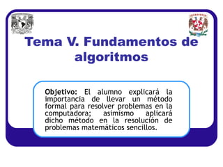 Tema V. Fundamentos de
      algoritmos

  Objetivo: El alumno explicará la
  importancia de llevar un método
  formal para resolver problemas en la
  computadora;     asimismo   aplicará
  dicho método en la resolución de
  problemas matemáticos sencillos.
 