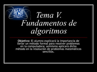 Tema V.
Fundamentos de
algoritmos
Objetivo: El alumno explicará la importancia de
llevar un método formal para resolver problemas
en la computadora; asimismo aplicará dicho
método en la resolución de problemas matemáticos
sencillos.
 