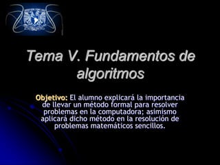 Tema V. Fundamentos de
algoritmos
Objetivo: El alumno explicará la importancia
de llevar un método formal para resolver
problemas en la computadora; asimismo
aplicará dicho método en la resolución de
problemas matemáticos sencillos.
 