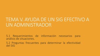 TEMA V. AYUDA DE UN SIG EFECTIVO A
UN ADMINISTRADOR
5.1 Requerimientos de información necesarios para
análisis de situaciones.
5.2 Preguntas frecuentes para determinar la efectividad
del SIG
 