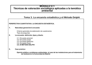 MÓDULO V.1
Técnicas de valoración sociológica aplicadas a la temática
ambiental
PERSPECTIVA CUANTITATIVA: LA ENCUESTA ESTADÍSTICA.
1. Naturaleza general de la encuesta
Criterios generales de elaboración de cuestionarios
Tipos de preguntas
2. La encuesta: definición, tipos y diseño
3.1- Encuesta personal
3.2- Encuesta postal
3.3- Encuesta telefónica
3.4- Encuesta Panel.
3.5. El MÉTODO DELPHI
3. Caso práctico:
Opinión pública y problemas ambientales: el caso de las instalaciones para el tratamiento
de residuos en la Comunidad de Madrid
Tema 3. La encuesta estadística y el Método Delphi
 