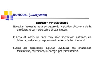 HONGOS .  ( Eumycota ) Nutrición y Metabolismo Necesitan humedad para su desarrollo y pueden obtenerla de la atmósfera o del medio sobre el cual crecen. Cuando el medio se hace muy seco sobreviven entrando en latencia produciendo esporas resistentes a la deshidratación. Suelen ser anaerobios, algunas levaduras son anaerobias facultativas, obteniendo su energía por fermentación. 