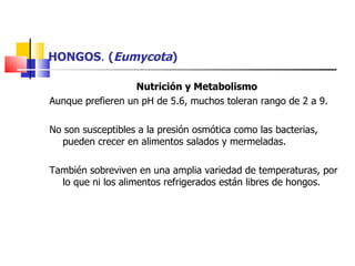 HONGOS .  ( Eumycota ) Nutrición y Metabolismo Aunque prefieren un pH de 5.6, muchos toleran rango de 2 a 9. No son susceptibles a la presión osmótica como las bacterias, pueden crecer en alimentos salados y mermeladas. También sobreviven en una amplia variedad de temperaturas, por lo que ni los alimentos refrigerados están libres de hongos. 