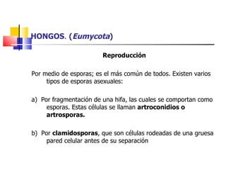 HONGOS .  ( Eumycota ) Reproducción   Por medio de esporas; es el más común de todos. Existen varios tipos de esporas asexuales: a)  Por fragmentación de una hifa, las cuales se comportan como esporas. Estas células se llaman  artroconidios o artrosporas. b)  Por  clamidosporas , que son células rodeadas de una gruesa pared celular antes de su separación 