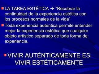 LA TAREA ESTÉTICA  “Recobrar la
continuidad de la experiencia estética con
los procesos normales de la vida”
Toda experiencia auténtica permite entender
mejor la experiencia estética que cualquier
objeto artístico separado de toda forma de
experiencia.


 VIVIR AUTÉNTICAMENTE ES
   VIVIR ESTÉTICAMENTE
 