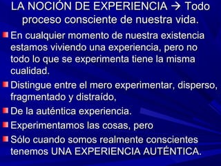 LA NOCIÓN DE EXPERIENCIA  Todo
  proceso consciente de nuestra vida.
En cualquier momento de nuestra existencia
estamos viviendo una experiencia, pero no
todo lo que se experimenta tiene la misma
cualidad.
Distingue entre el mero experimentar, disperso,
fragmentado y distraído,
De la auténtica experiencia.
Experimentamos las cosas, pero
Sólo cuando somos realmente conscientes
tenemos UNA EXPERIENCIA AUTÉNTICA.
 