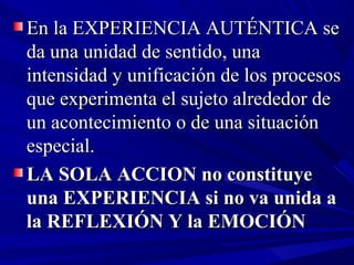 En la EXPERIENCIA AUTÉNTICA se
da una unidad de sentido, una
intensidad y unificación de los procesos
que experimenta el sujeto alrededor de
un acontecimiento o de una situación
especial.
LA SOLA ACCION no constituye
una EXPERIENCIA si no va unida a
la REFLEXIÓN Y la EMOCIÓN
 