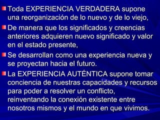Toda EXPERIENCIA VERDADERA supone
una reorganización de lo nuevo y de lo viejo,
De manera que los significados y creencias
anteriores adquieren nuevo significado y valor
en el estado presente,
Se desarrollan como una experiencia nueva y
se proyectan hacia el futuro.
La EXPERIENCIA AUTÉNTICA supone tomar
conciencia de nuestras capacidades y recursos
para poder a resolver un conflicto,
reinventando la conexión existente entre
nosotros mismos y el mundo en que vivimos.
 