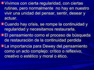 Vivimos con cierta regularidad, con ciertas
rutinas, pero normalmente no hay en nuestro
vivir una unidad del pensar, sentir, desear y
actuar.
Cuando hay crisis, se rompe la continuidad y
regularidad y necesitamos restaurarla.
El pensamiento como el proceso de búsqueda
de restauración de la continuidad perdida
La importancia para Dewey del pensamiento
como un acto complejo: crítico o reflexivo,
creativo o estético y moral o ético.
 