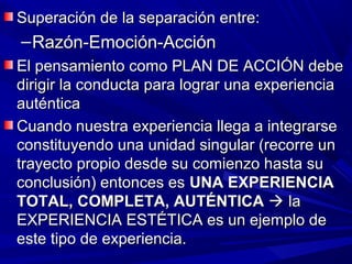 Superación de la separación entre:
– Razón-Emoción-Acción
El pensamiento como PLAN DE ACCIÓN debe
dirigir la conducta para lograr una experiencia
auténtica
Cuando nuestra experiencia llega a integrarse
constituyendo una unidad singular (recorre un
trayecto propio desde su comienzo hasta su
conclusión) entonces es UNA EXPERIENCIA
TOTAL, COMPLETA, AUTÉNTICA  la
EXPERIENCIA ESTÉTICA es un ejemplo de
este tipo de experiencia.
 