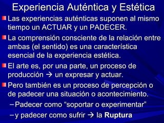 Experiencia Auténtica y Estética
Las experiencias auténticas suponen al mismo
tiempo un ACTUAR y un PADECER.
La comprensión consciente de la relación entre
ambas (el sentido) es una característica
esencial de la experiencia estética.
El arte es, por una parte, un proceso de
producción  un expresar y actuar.
Pero también es un proceso de percepción o
de padecer una situación o acontecimiento.
 – Padecer como “soportar o experimentar”
 – y padecer como sufrir  la Ruptura
 