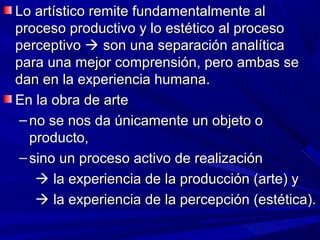 Lo artístico remite fundamentalmente al
proceso productivo y lo estético al proceso
perceptivo  son una separación analítica
para una mejor comprensión, pero ambas se
dan en la experiencia humana.
En la obra de arte
 – no se nos da únicamente un objeto o
   producto,
 – sino un proceso activo de realización
     la experiencia de la producción (arte) y
     la experiencia de la percepción (estética).
 