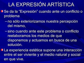 LA EXPRESIÓN ARTÍSTICA
Se da la “Expresión” cuando ante un conflicto o
problema
 – no sólo exteriorizamos nuestra percepción
   del mismo,
 – sino cuando ante este problema o conflicto
   reelaboramos los medios de que
   disponemos y actuamos en busca de una
   solución.
La experiencia estética supone una interacción
entre el ser viviente y el medio natural y social
en que vive.
 