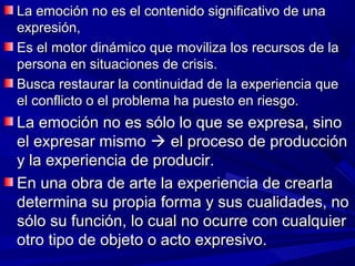 La emoción no es el contenido significativo de una
expresión,
Es el motor dinámico que moviliza los recursos de la
persona en situaciones de crisis.
Busca restaurar la continuidad de la experiencia que
el conflicto o el problema ha puesto en riesgo.
La emoción no es sólo lo que se expresa, sino
el expresar mismo  el proceso de producción
y la experiencia de producir.
En una obra de arte la experiencia de crearla
determina su propia forma y sus cualidades, no
sólo su función, lo cual no ocurre con cualquier
otro tipo de objeto o acto expresivo.
 
