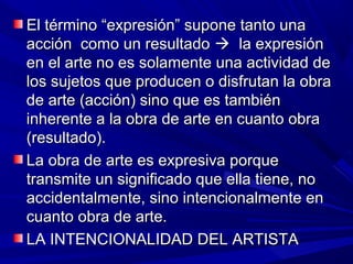 El término “expresión” supone tanto una
acción como un resultado  la expresión
en el arte no es solamente una actividad de
los sujetos que producen o disfrutan la obra
de arte (acción) sino que es también
inherente a la obra de arte en cuanto obra
(resultado).
La obra de arte es expresiva porque
transmite un significado que ella tiene, no
accidentalmente, sino intencionalmente en
cuanto obra de arte.
LA INTENCIONALIDAD DEL ARTISTA
 