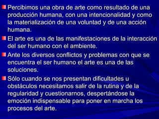 Percibimos una obra de arte como resultado de una
producción humana, con una intencionalidad y como
la materialización de una voluntad y de una acción
humana.
El arte es una de las manifestaciones de la interacción
del ser humano con el ambiente.
Ante los diversos conflictos y problemas con que se
encuentra el ser humano el arte es una de las
soluciones.
Sólo cuando se nos presentan dificultades u
obstáculos necesitamos salir de la rutina y de la
regularidad y cuestionarnos, despertándose la
emoción indispensable para poner en marcha los
procesos del arte.
 