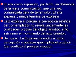 El arte como expresión, por tanto, se diferencia
de la mera comunicación, que una vez
comunicada deja de tener valor. El arte
expresa y nunca termina de expresar.
Esto explica el porque la percepción estética
del contemplador no revela únicamente las
cualidades propias del objeto artístico, sino
asimismo el movimiento del acto creador.
De nuevo: La Experiencia estética como
percepción o padecer que implica el producir
(dar sentido) al proceso creador.
 