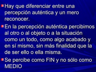 Hay que diferenciar entre una
percepción auténtica y un mero
reconocer.
En la percepción auténtica percibimos
al otro o al objeto o a la situación
como un todo, como algo acabado y
en sí mismo, sin más finalidad que la
de ser ello o ella misma.
Se percibe como FIN y no sólo como
MEDIO
 