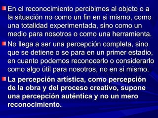 En el reconocimiento percibimos al objeto o a
la situación no como un fin en si mismo, como
una totalidad experimentada, sino como un
medio para nosotros o como una herramienta.
No llega a ser una percepción completa, sino
que se detiene o se para en un primer estadio,
en cuanto podemos reconocerlo o considerarlo
como algo útil para nosotros, no en si mismo.
La percepción artística, como percepción
de la obra y del proceso creativo, supone
una percepción auténtica y no un mero
reconocimiento.
 