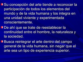 Su concepción del arte tiende a reconocer la
participación de todos los elementos del
mundo y de la vida humana y los integra en
una unidad viviente y experimentada
conscientemente.
De ahí que se trate de reestablecer la
continuidad entre el hombre, la naturaleza y
la sociedad.
Busca reintegrar el arte dentro del campo
general de la vida humana, sin negar que el
arte sea un tipo de experiencia superior.
 