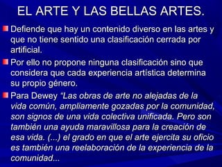 EL ARTE Y LAS BELLAS ARTES.
Defiende que hay un contenido diverso en las artes y
que no tiene sentido una clasificación cerrada por
artificial.
Por ello no propone ninguna clasificación sino que
considera que cada experiencia artística determina
su propio género.
Para Dewey “Las obras de arte no alejadas de la
vida común, ampliamente gozadas por la comunidad,
son signos de una vida colectiva unificada. Pero son
también una ayuda maravillosa para la creación de
esa vida. (...) el grado en que el arte ejercita su oficio
es también una reelaboración de la experiencia de la
comunidad...
 