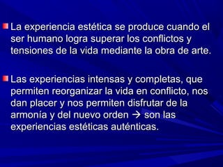 La experiencia estética se produce cuando el
ser humano logra superar los conflictos y
tensiones de la vida mediante la obra de arte.

Las experiencias intensas y completas, que
permiten reorganizar la vida en conflicto, nos
dan placer y nos permiten disfrutar de la
armonía y del nuevo orden  son las
experiencias estéticas auténticas.
 