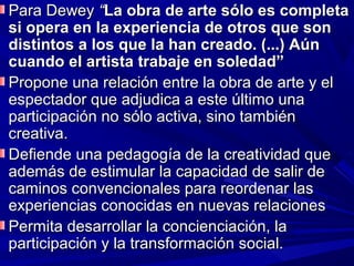 Para Dewey “La obra de arte sólo es completa
si opera en la experiencia de otros que son
distintos a los que la han creado. (...) Aún
cuando el artista trabaje en soledad”
Propone una relación entre la obra de arte y el
espectador que adjudica a este último una
participación no sólo activa, sino también
creativa.
Defiende una pedagogía de la creatividad que
además de estimular la capacidad de salir de
caminos convencionales para reordenar las
experiencias conocidas en nuevas relaciones
Permita desarrollar la concienciación, la
participación y la transformación social.
 