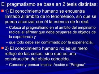 El pragmatismo se basa en 2 tesis distintas:
 1) El conocimiento humano se encuentra
 limitado al ámbito de lo fenoménico, sin que se
 pueda alcanzar con él la esencia de lo real.
  – Coloca al pragmatismo en el ámbito del empirismo
    radical al afirmar que debe ocuparse de objetos de
    la experiencia y
  – que todo debe ser confirmado por la experiencia.
 2) El conocimiento humano no es un mero
 reflejo de las cosas, sino que es una
 construcción del objeto conocido.
  – Conocer y pensar implica Acción o “Pragma”
 