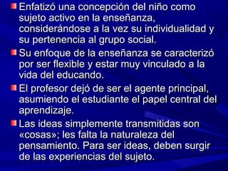 Enfatizó una concepción del niño como
sujeto activo en la enseñanza,
considerándose a la vez su individualidad y
su pertenencia al grupo social.
Su enfoque de la enseñanza se caracterizó
por ser flexible y estar muy vinculado a la
vida del educando.
El profesor dejó de ser el agente principal,
asumiendo el estudiante el papel central del
aprendizaje.
Las ideas simplemente transmitidas son
«cosas»; les falta la naturaleza del
pensamiento. Para ser ideas, deben surgir
de las experiencias del sujeto.
 