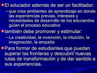 El educador además de ser un facilitador:
– que crea ambientes de aprendizaje en donde
  las experiencias previas, intereses y
  necesidades de desarrollo de los educandos
  guían el proceso educativo
también debe promover y estimular:
– La creatividad, la invención, la intuición, la
  imaginación, la empatía
Para formar de estudiantes que puedan
superar las fronteras y descubrir nuevas
rutas de transformación y de dar sentido a
sus experiencias.
 
