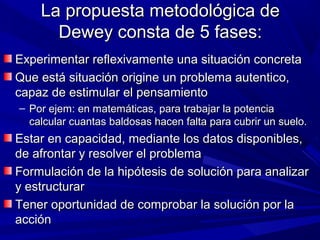 La propuesta metodológica de
      Dewey consta de 5 fases:
Experimentar reflexivamente una situación concreta
Que está situación origine un problema autentico,
capaz de estimular el pensamiento
– Por ejem: en matemáticas, para trabajar la potencia
  calcular cuantas baldosas hacen falta para cubrir un suelo.
Estar en capacidad, mediante los datos disponibles,
de afrontar y resolver el problema
Formulación de la hipótesis de solución para analizar
y estructurar
Tener oportunidad de comprobar la solución por la
acción
 