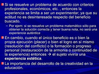 Si se resuelve un problema de acuerdo con criterios
profesionales, económicos, etc. , entonces la
experiencia se limita a ser un experimentar, ya que su
actitud no es desinteresada respecto del beneficio
buscado.
– Por ejem: si se resuelve un problema matemático sólo para
  obtener la solución correcta y tener buena nota, no será una
  experiencia auténtica
En cambio, cuando el único beneficio es o bien la
propia ejecución (placer) o bien el logro en sí mismo
(resolución del conflicto) o la formación o progreso
personal (restauración de la armonía o continuidad de
la experiencia) entonces  el sujeto viviría una
experiencia estética.
La importancia del desarrollo de la creatividad en la
educación.
 