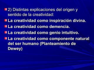 2) Distintas explicaciones del origen y
sentido de la creatividad:
La creatividad como inspiración divina.
La creatividad como demencia.
La creatividad como genio intuitivo.
La creatividad como componente natural
del ser humano (Planteamiento de
Dewey)
 