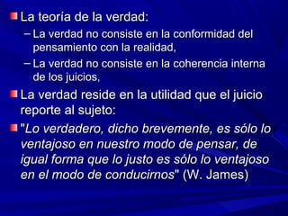 La teoría de la verdad:
– La verdad no consiste en la conformidad del
  pensamiento con la realidad,
– La verdad no consiste en la coherencia interna
  de los juicios,
La verdad reside en la utilidad que el juicio
reporte al sujeto:
"Lo verdadero, dicho brevemente, es sólo lo
ventajoso en nuestro modo de pensar, de
igual forma que lo justo es sólo lo ventajoso
en el modo de conducirnos" (W. James)
 