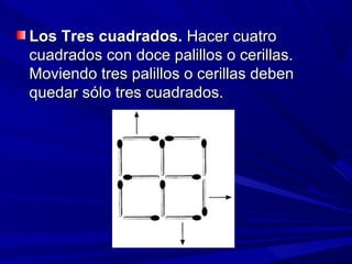 Los Tres cuadrados. Hacer cuatro
cuadrados con doce palillos o cerillas.
Moviendo tres palillos o cerillas deben
quedar sólo tres cuadrados.
 
