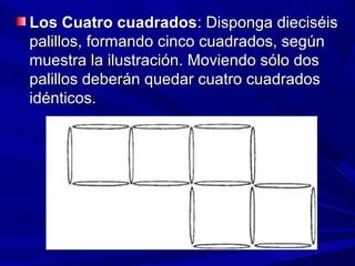 Los Cuatro cuadrados: Disponga dieciséis
palillos, formando cinco cuadrados, según
muestra la ilustración. Moviendo sólo dos
palillos deberán quedar cuatro cuadrados
idénticos.
 