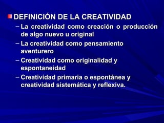 DEFINICIÓN DE LA CREATIVIDAD
– La creatividad como creación o producción
  de algo nuevo u original
– La creatividad como pensamiento
  aventurero
– Creatividad como originalidad y
  espontaneidad
– Creatividad primaria o espontánea y
  creatividad sistemática y reflexiva.
 