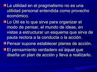 La utilidad en el pragmatismo no es una
utilidad personal entendida como provecho
económico.
Lo Útil es lo que sirve para organizar el
modo de pensar, el mundo de ideas, en
vistas a estructurar un esquema que sirva de
pauta rectora a la conducta o la acción.
Pensar supone establecer planes de acción.
El pensamiento verdadero es aquel que
diseña un plan de acción y lleva a realizarlo.
 