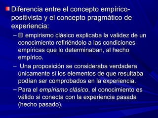 Diferencia entre el concepto empírico-
positivista y el concepto pragmático de
experiencia:
– El empirismo clásico explicaba la validez de un
  conocimiento refiriéndolo a las condiciones
  empíricas que lo determinaban, al hecho
  empírico.
– Una proposición se consideraba verdadera
  únicamente si los elementos de que resultaba
  podían ser comprobados en la experiencia.
– Para el empirismo clásico, el conocimiento es
  válido si conecta con la experiencia pasada
  (hecho pasado).
 