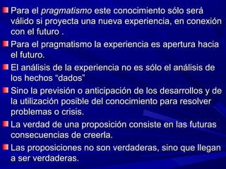 Para el pragmatismo este conocimiento sólo será
válido si proyecta una nueva experiencia, en conexión
con el futuro .
Para el pragmatismo la experiencia es apertura hacia
el futuro.
El análisis de la experiencia no es sólo el análisis de
los hechos “dados”
Sino la previsión o anticipación de los desarrollos y de
la utilización posible del conocimiento para resolver
problemas o crisis.
La verdad de una proposición consiste en las futuras
consecuencias de creerla.
Las proposiciones no son verdaderas, sino que llegan
a ser verdaderas.
 