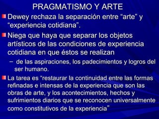 PRAGMATISMO Y ARTE
Dewey rechaza la separación entre “arte” y
“experiencia cotidiana”.
Niega que haya que separar los objetos
artísticos de las condiciones de experiencia
cotidiana en que éstos se realizan
 – de las aspiraciones, los padecimientos y logros del
   ser humano.
La tarea es “restaurar la continuidad entre las formas
refinadas e intensas de la experiencia que son las
obras de arte, y los acontecimientos, hechos y
sufrimientos diarios que se reconocen universalmente
como constitutivos de la experiencia”
 