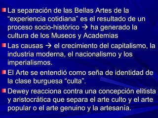 La separación de las Bellas Artes de la
“experiencia cotidiana” es el resultado de un
proceso socio-histórico  ha generado la
cultura de los Museos y Academias
Las causas  el crecimiento del capitalismo, la
industria moderna, el nacionalismo y los
imperialismos.
El Arte se entendió como seña de identidad de
la clase burguesa “culta”.
Dewey reacciona contra una concepción elitista
y aristocrática que separa el arte culto y el arte
popular o el arte genuino y la artesanía.
 