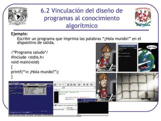 Ejemplo:
Escribir un programa que imprima las palabras “¡Hola mundo!” en el
dispositivo de salida.
/*Programa saludo*/
#include <stdio.h>
void main(void)
{
printf(“n ¡Hola mundo!”);
}
6.2 Vinculación del diseño de
programas al conocimiento
algorítmico
 
