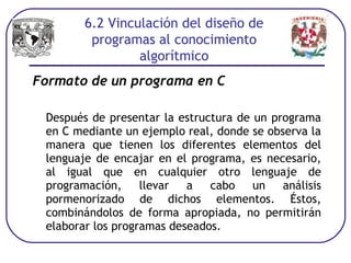 Formato de un programa en C
Después de presentar la estructura de un programa
en C mediante un ejemplo real, donde se observa la
manera que tienen los diferentes elementos del
lenguaje de encajar en el programa, es necesario,
al igual que en cualquier otro lenguaje de
programación, llevar a cabo un análisis
pormenorizado de dichos elementos. Éstos,
combinándolos de forma apropiada, no permitirán
elaborar los programas deseados.
6.2 Vinculación del diseño de
programas al conocimiento
algorítmico
 