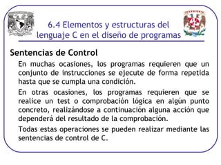 Sentencias de Control
En muchas ocasiones, los programas requieren que un
conjunto de instrucciones se ejecute de forma repetida
hasta que se cumpla una condición.
En otras ocasiones, los programas requieren que se
realice un test o comprobación lógica en algún punto
concreto, realizándose a continuación alguna acción que
dependerá del resultado de la comprobación.
Todas estas operaciones se pueden realizar mediante las
sentencias de control de C.
6.4 Elementos y estructuras del
lenguaje C en el diseño de programas
 