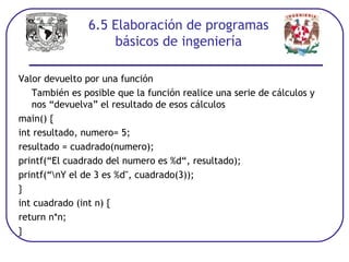 6.5 Elaboración de programas
básicos de ingeniería
Valor devuelto por una función
También es posible que la función realice una serie de cálculos y
nos “devuelva” el resultado de esos cálculos
main() {
int resultado, numero= 5;
resultado = cuadrado(numero);
printf(“El cuadrado del numero es %d“, resultado);
printf(“nY el de 3 es %d", cuadrado(3));
}
int cuadrado (int n) {
return n*n;
}
 