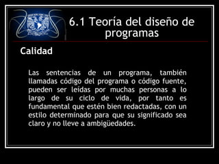 6.1 Teoría del diseño de
programas
Calidad
Las sentencias de un programa, también
llamadas código del programa o código fuente,
pueden ser leídas por muchas personas a lo
largo de su ciclo de vida, por tanto es
fundamental que estén bien redactadas, con un
estilo determinado para que su significado sea
claro y no lleve a ambigüedades.

 